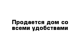 Продается дом со всеми удобствами